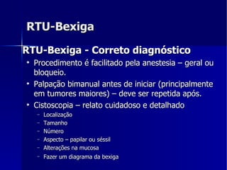 RTU-Bexiga RTU-Bexiga - Correto diagnóstico   Procedimento é facilitado pela anestesia – geral ou bloqueio. Palpação bimanual antes de iniciar (principalmente em tumores maiores) – deve ser repetida após. Cistoscopia – relato cuidadoso e detalhado Localização Tamanho Número Aspecto – papilar ou séssil Alterações na mucosa  Fazer um diagrama da bexiga   