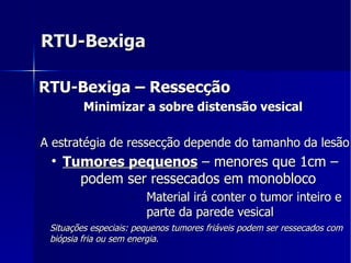RTU-Bexiga RTU-Bexiga – Ressecção Minimizar a sobre distensão vesical  A estratégia de ressecção depende do tamanho da lesão Tumores pequenos  – menores que 1cm – podem ser ressecados em monobloco  Material irá conter o tumor inteiro e parte da parede vesical  Situações especiais: pequenos tumores friáveis podem ser ressecados com biópsia fria ou sem energia. 