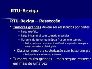 RTU-Bexiga RTU-Bexiga – Ressecção Tumores grandes  devem ser ressecados por partes   Parte exofítica  Parte intramural com camada muscular  Margens do tumor ou biópsia fria do leito tumoral  Todos materiais devem ser identificados separadamente para serem enviados ao Patologista   Observar sempre a cauterização com baixa energia Perfuração e artefatos no anátomo Tumores muito grandes – mais seguro ressecar em mais de uma vez 