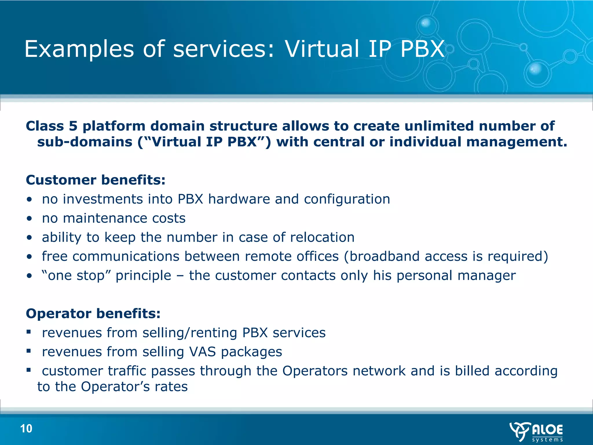Examples of services: Virtual IP PBX Class 5 platform domain structure allows to create unlimited number of sub-domains (“Virtual IP PBX”) with central or individual management. Customer benefits :  no investments into PBX hardware and configuration no maintenance costs ability to keep the number in case of relocation free communications between remote offices  ( broadband access is required ) “ one stop” principle  –  the customer contacts only his personal manager Operator benefits :  revenues from selling/renting PBX services revenues from selling VAS packages customer traffic passes through the Operators network and is billed according to the Operator’s rates 