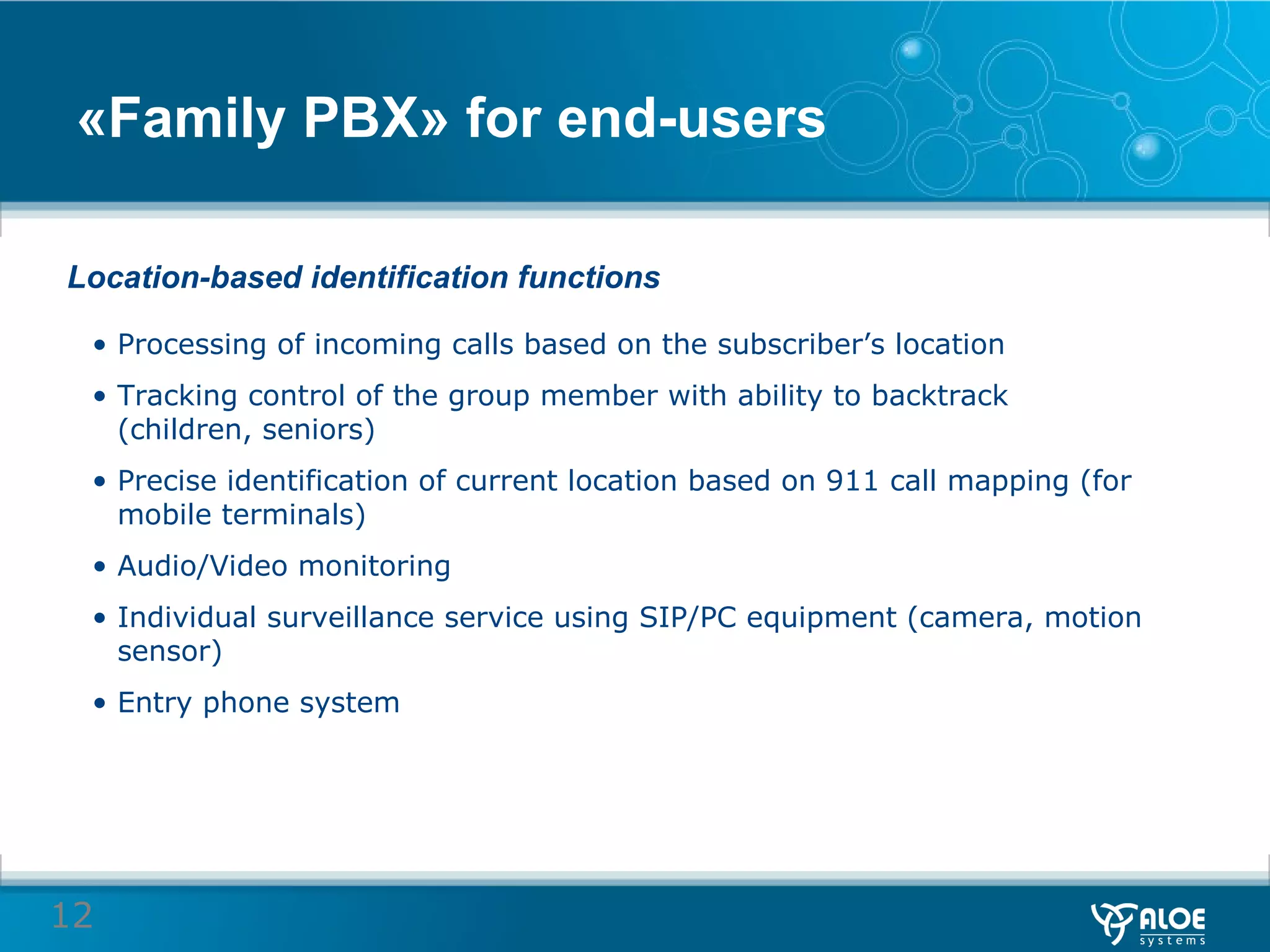 « Family PBX »  for end-users Location-based identification functions Processing of incoming calls based on the subscriber’s location  Tracking control of the group member with ability to backtrack (children, seniors) Precise identification of current location based on 911 call mapping (for mobile terminals)  Audio/Video monitoring  Individual surveillance service using SIP/PC equipment (camera, motion sensor)  Entry phone system 