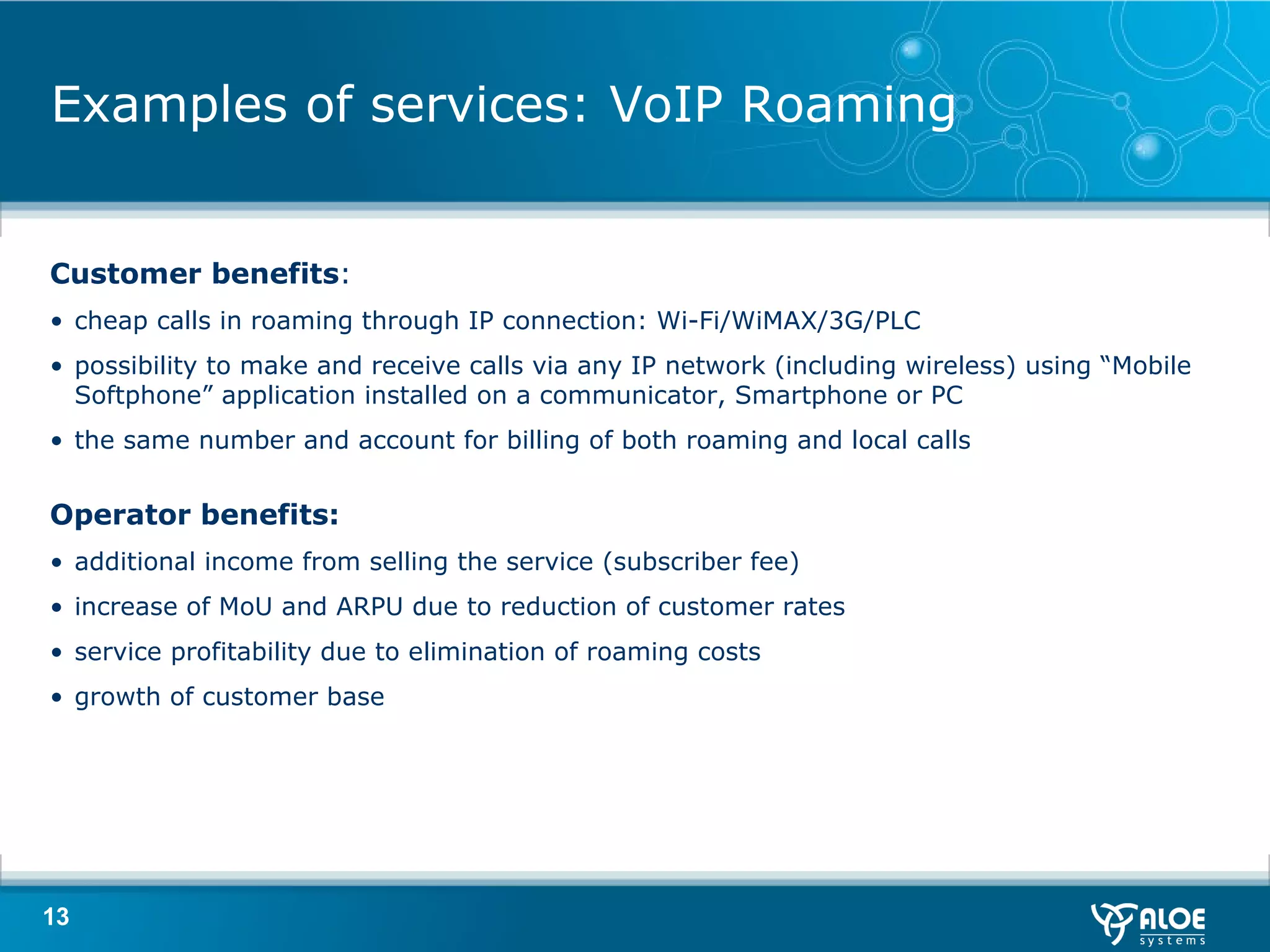 Examples of services: VoIP Roaming Customer benefits : cheap calls in roaming through IP connection: Wi-Fi/WiMAX/3G/PL С possibility to make and receive calls via any IP network (including wireless) using “Mobile Softphone” application installed on a communicator, Smartphone or PC the same number and account for billing of both roaming and local calls Operator benefits : additional income from selling the service (subscriber fee ) increase of MoU and   ARPU due to reduction of customer rates service profitability due to elimination of roaming costs growth of customer base 