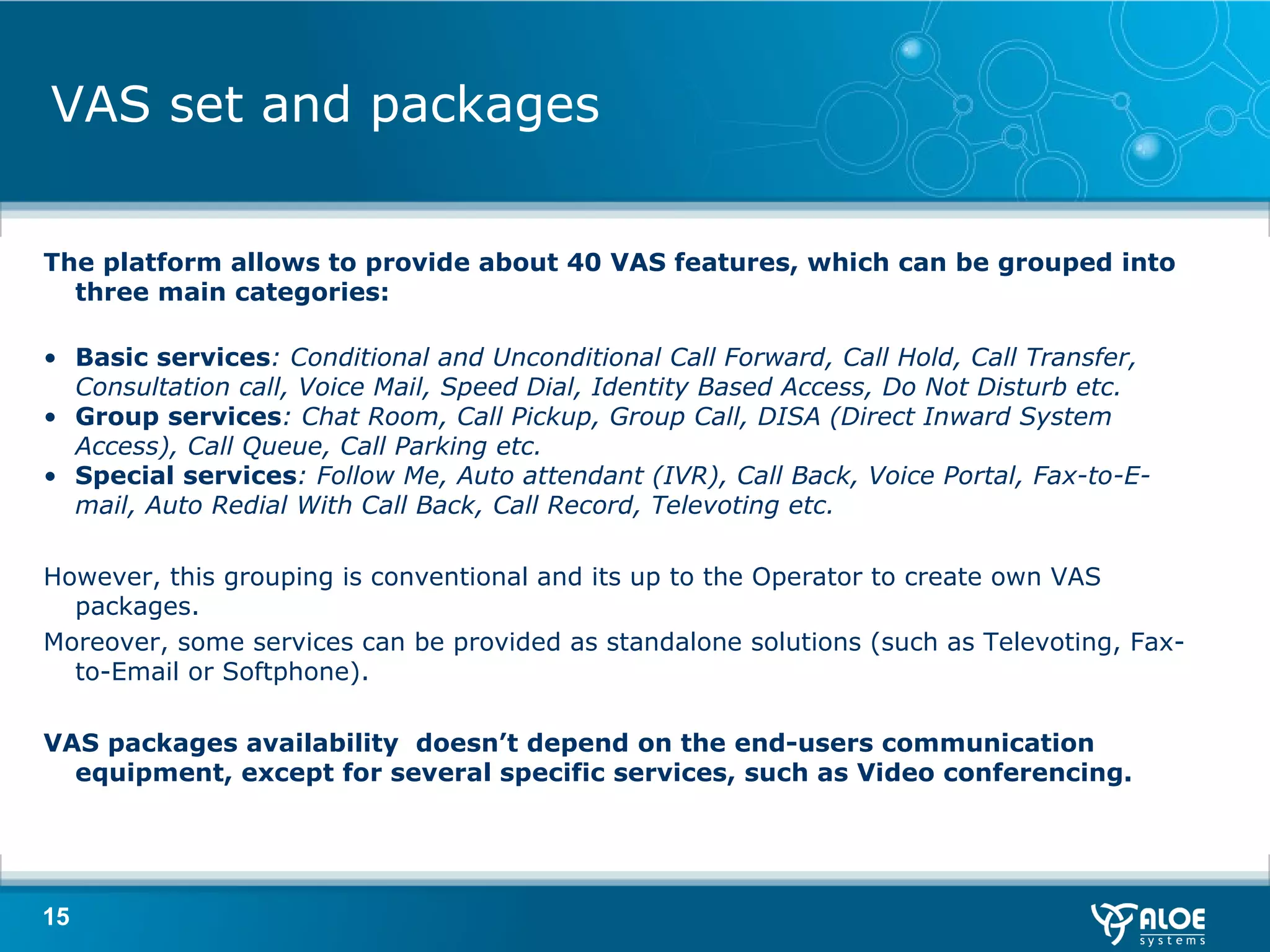 VAS set and packages The platform allows to provide about 40 VAS features, which can be grouped into three main categories: Basic services : Conditional and Unconditional Call Forward, Call Hold, Call Transfer, Consultation call, Voice Mail, Speed Dial, Identity Based Access, Do Not Disturb etc. Group services : Chat Room, Call Pickup, Group Call, DISA (Direct Inward System Access), Call Queue, Call Parking etc. Special services : Follow Me, Auto attendant (IVR), Call Back, Voice Portal, Fax-to-E-mail, Auto Redial With Call Back, Call Record, Televoting etc. However, this grouping is conventional and its up to the Operator to create own VAS packages.  Moreover, some services can be provided   as standalone solutions (such as Televoting, Fax-to-Email or Softphone). VAS packages availability  doesn’t depend on the end-users communication equipment, except for several specific services, such as Video conferencing. 