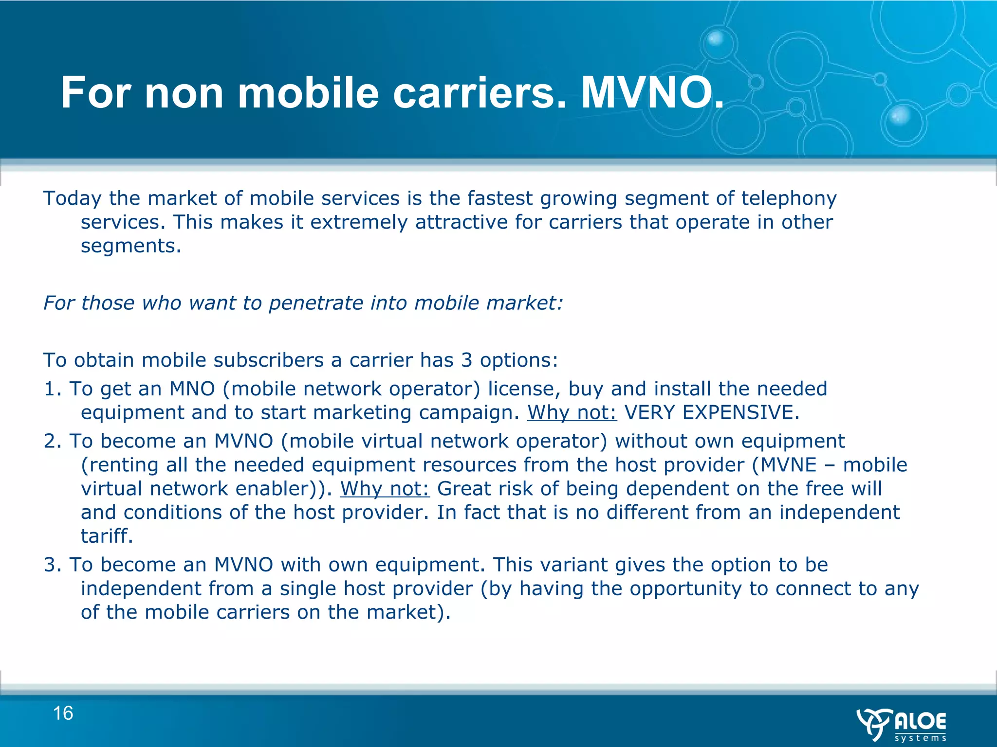 For non mobile carriers. MVNO. Today the market of mobile services is the fastest growing segment of telephony services. This makes it extremely attractive for carriers that operate in other segments. For those who want to penetrate into mobile market: To obtain mobile subscribers a carrier has 3 options: 1. To get an MNO (mobile network operator) license, buy and install the needed equipment and to start marketing campaign.  Why not:  VERY EXPENSIVE.  2. To become an MVNO (mobile virtual network operator) without own equipment (renting all the needed equipment resources from the host provider (MVNE – mobile virtual network enabler)).  Why not:  Great risk of being dependent on the free will and conditions of the host provider. In fact that is no different from an independent tariff. 3. To become an MVNO with own equipment. This variant gives the option to be independent from a single host provider (by having the opportunity to connect to any of the mobile carriers on the market). 