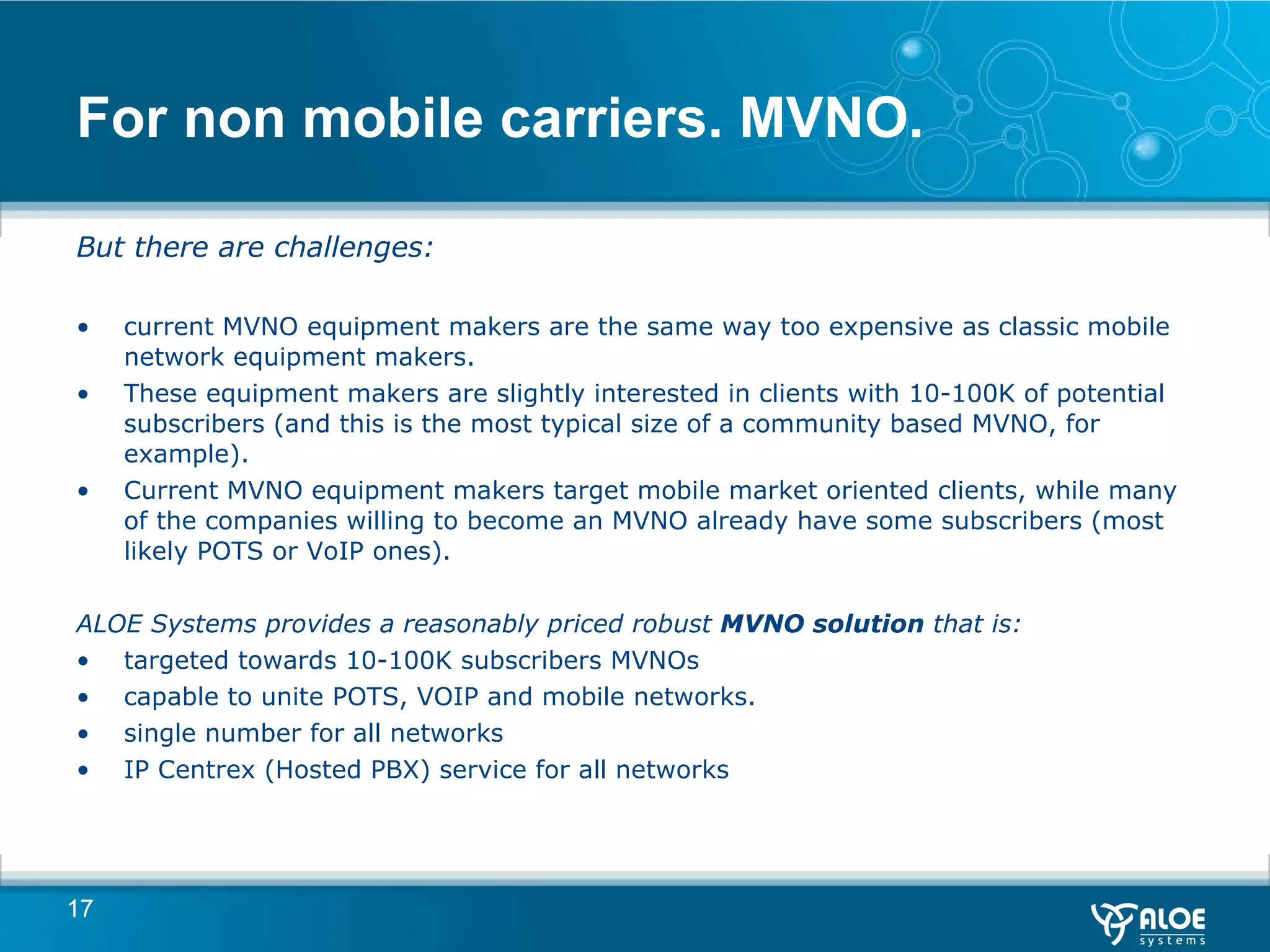 For non mobile carriers. MVNO. But there are challenges:  current MVNO equipment makers are the same way too expensive as classic mobile network equipment makers. These equipment makers are slightly interested in clients with 10-100K of potential subscribers (and this is the most typical size of a community based MVNO, for example). Current MVNO equipment makers target mobile market oriented clients, while many of the companies willing to become an MVNO already have some subscribers (most likely POTS or VoIP ones). ALOE Systems provides a reasonably priced robust  MVNO solution  that is:  targeted towards 10-100K subscribers MVNOs capable to unite POTS, VOIP and mobile networks. single number for all networks IP Centrex (Hosted PBX) service for all networks 