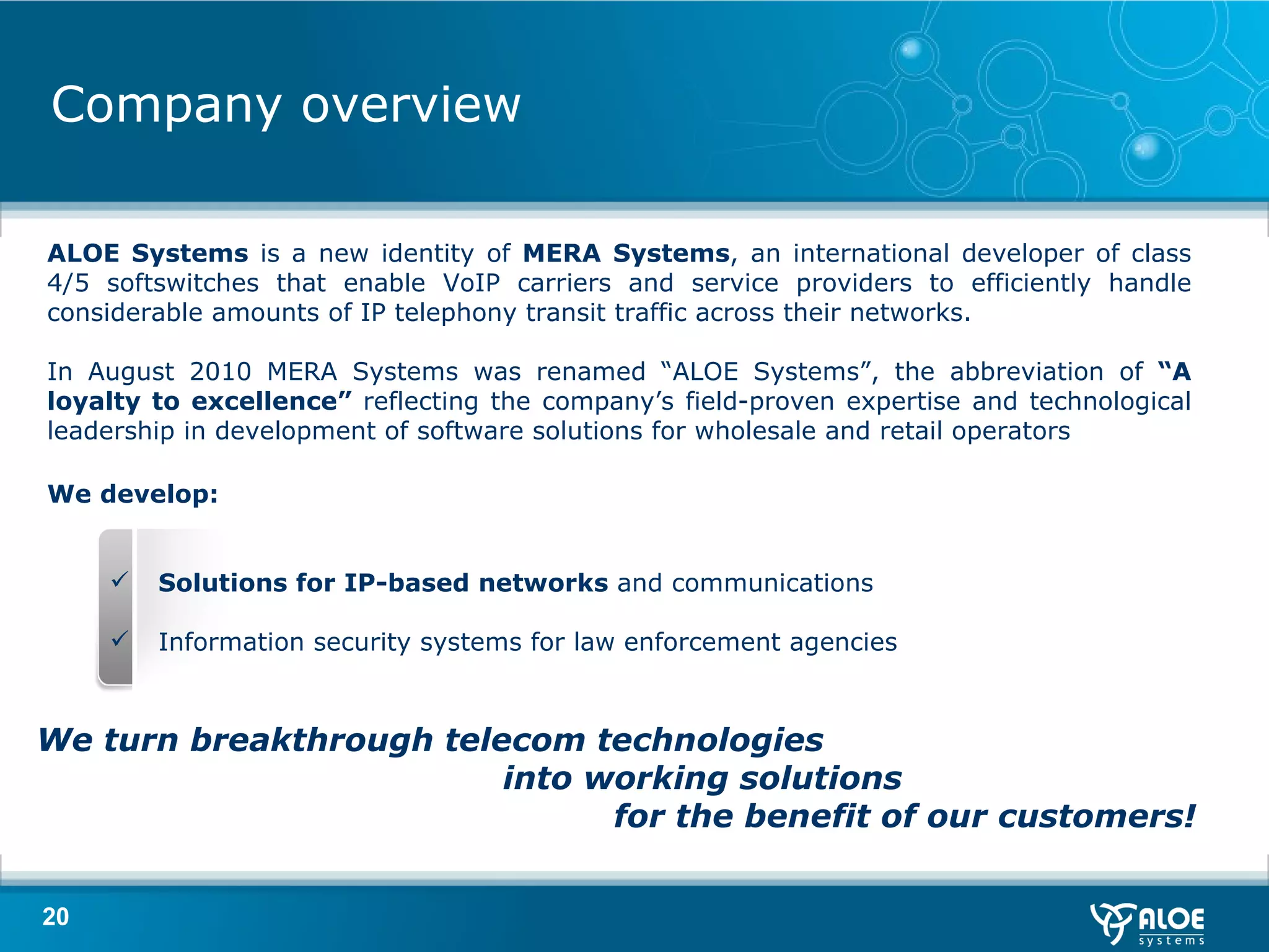 Company overview ALOE Systems  is a new identity of  MERA Systems , an international developer of class 4/5 softswitches that enable VoIP carriers and service providers to efficiently handle considerable amounts of IP telephony transit traffic across their networks. In August 2010 MERA Systems was renamed “ALOE Systems”, the abbreviation of  “A loyalty to excellence”  reflecting the company’s field-proven expertise and technological leadership in development of software solutions for wholesale and retail operators We develop: Solutions for IP-based networks  and communications Information security systems for  law enforcement agencies  We  turn breakthrough telecom technologies  into working solutions  for the benefit of our customers !   