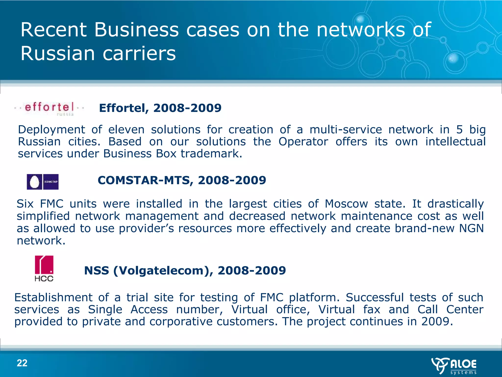 Recent Business cases on the networks of Russian carriers Six FMC units were installed in the largest cities of Moscow state. It drastically simplified network management and decreased network maintenance cost as well as   allowed to use provider’s resources more effectively and create brand-new NGN network .  COMSTAR - M Т S , 2008-2009 Deployment of eleven solutions for creation of a multi-service network in 5 big Russian cities.   Based on our solutions the Operator offers its own intellectual services under Business Box trademark .  Effortel , 2008-2009 NSS  ( Volgatelecom ), 2008-2009 Establishment of a trial site for testing of FMC platform. Successful tests of such services as Single Access number, Virtual office, Virtual fax and Call Center provided to private and corporative customers. The project continues in 2009. 