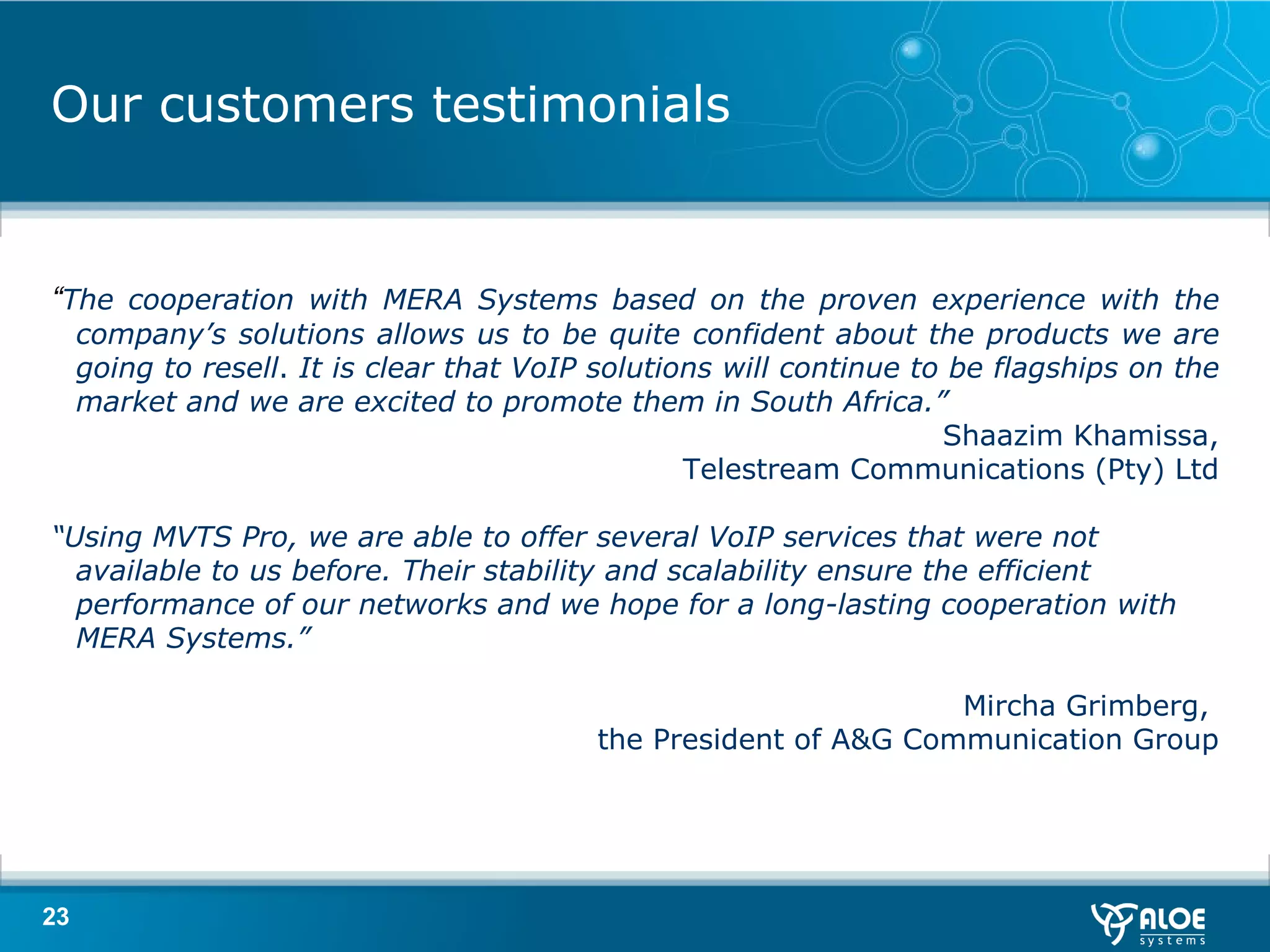 Our customers testimonials “ The cooperation with MERA Systems based on the proven experience with the company’s solutions allows us to be quite confident about the products we are going to resell .  It is clear that VoIP solutions will continue to be flagships on the market and we are excited to promote them in South Africa.” Shaazim Khamissa, Telestream Communications (Pty) Ltd “ Using MVTS Pro, we are able to offer several VoIP services that were not available to us before. Their stability and scalability ensure the efficient performance of our networks and we hope for a long-lasting cooperation with MERA Systems.” Mircha Grimberg,  the President of A&G Communication Group 