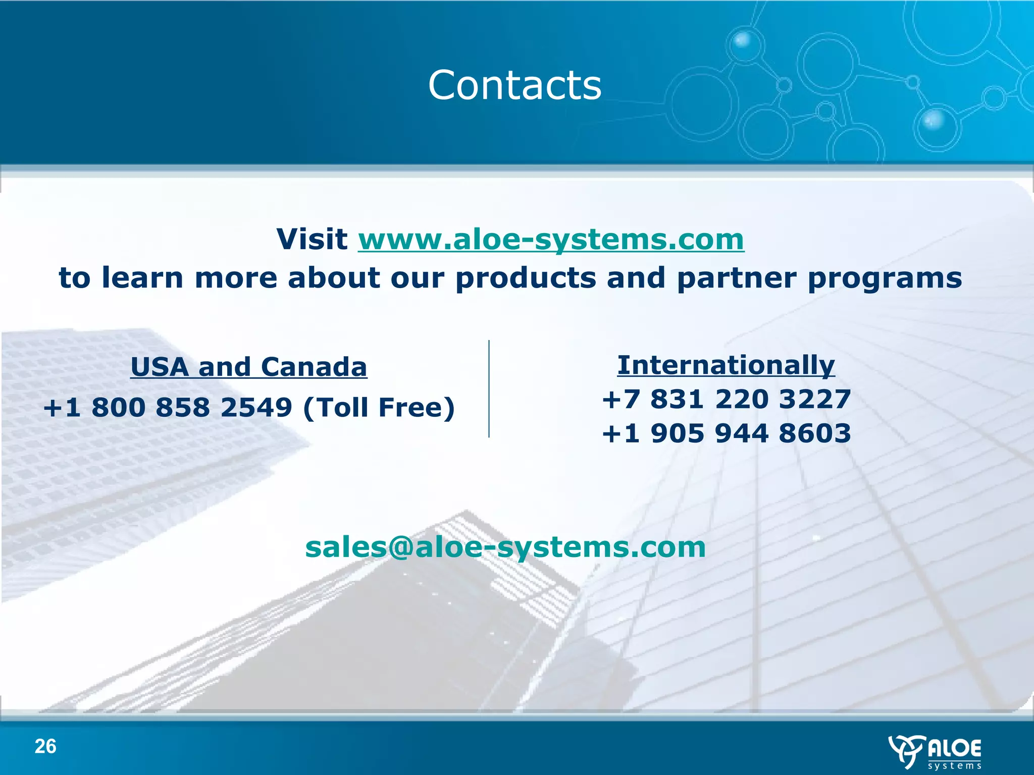 Contacts Visit  www.aloe-systems.com to learn more about our products and partner programs USA and Canada + 1 8 00 858 2549 (Toll Free) Internationally +7 831 220 3227 + 1  905 944 8603 [email_address] 