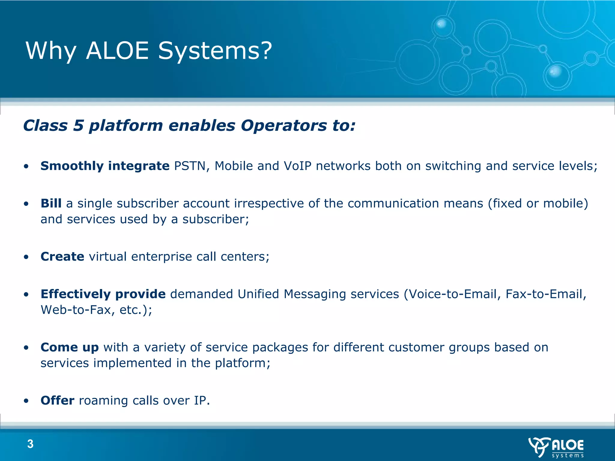 Why ALOE Systems? Class 5 platform enables Operators to : Smoothly integrate  PSTN, Mobile and VoIP networks both on switching and service levels ; Bill  a single subscriber account irrespective of the communication means (fixed or mobile) and services used by a subscriber ; Create  virtual enterprise call centers ; Effectively provide  demanded Unified Messaging services (Voice-to-Email, Fax-to-Email, Web-to-Fax, etc.) ; Come up  with a variety of service packages for different customer groups based on services implemented in the platform ; Offer  roaming calls over IP . 