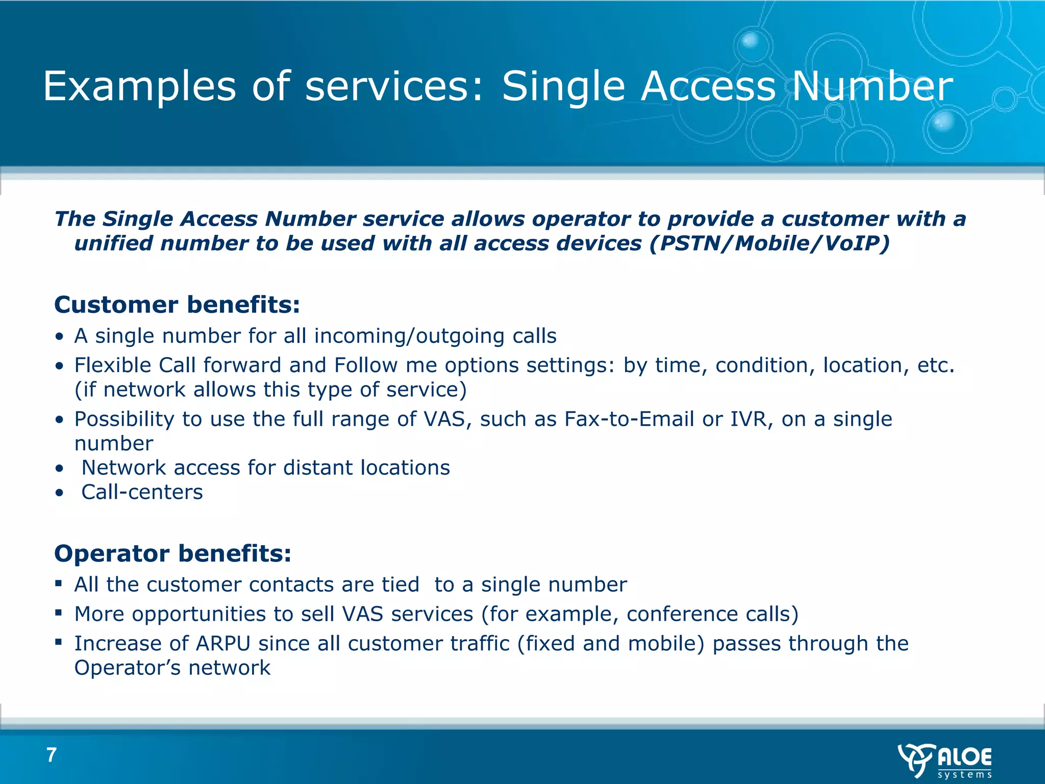 Examples of services: Single Access Number The Single Access Number service allows operator to provide a customer with a unified number to be used with all access devices (PSTN/Mobile/VoIP) Customer benefits :  A single number for all incoming/outgoing calls Flexible Call forward and Follow me options settings: by time, condition ,  location, etc. (if network allows this type of service) Possibility to use the full range of VAS, such as Fax-to-Email or IVR, on a single number Network access for distant locations Call-centers Operator benefits :  All the customer contacts are tied  to a single number More opportunities to sell VAS services (for example, conference calls) Increase of ARPU since all customer traffic (fixed and mobile) passes through the Operator’s network 