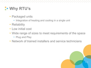Pg. 18 
Why RTU’s 
•Packaged units 
•Integration of heating and cooling in a single unit 
•Reliability 
•Low initial cost 
•Wide range of sizes to meet requirements of the space 
•Plug and Play 
•Network of trained installers and service technicians  