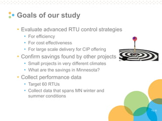 Pg. 22 
Goals of our study 
•Evaluate advanced RTU control strategies 
•For efficiency 
•For cost effectiveness 
•For large scale delivery for CIP offering 
•Confirm savings found by other projects 
•Small projects in very different climates 
•What are the savings in Minnesota? 
•Collect performance data 
•Target 60 RTUs 
•Collect data that spans MN winter and summer conditions  