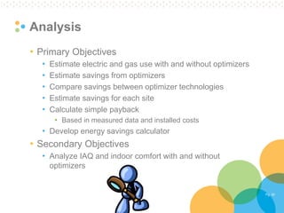 Pg. 42 
Analysis 
•Primary Objectives 
•Estimate electric and gas use with and without optimizers 
•Estimate savings from optimizers 
•Compare savings between optimizer technologies 
•Estimate savings for each site 
•Calculate simple payback 
•Based in measured data and installed costs 
•Develop energy savings calculator 
•Secondary Objectives 
•Analyze IAQ and indoor comfort with and without optimizers  