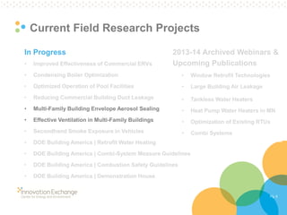 Pg. 6 
Current Field Research Projects 
In Progress 
•Improved Effectiveness of Commercial ERVs 
•Condensing Boiler Optimization 
•Optimized Operation of Pool Facilities 
•Reducing Commercial Building Duct Leakage 
•Multi-Family Building Envelope Aerosol Sealing 
•Effective Ventilation in Multi-Family Buildings 
•Secondhand Smoke Exposure in Vehicles 
•DOE Building America | Retrofit Water Heating 
•DOE Building America | Combi-System Measure Guidelines 
•DOE Building America | Combustion Safety Guidelines 
•DOE Building America | Demonstration House 
2013-14 Archived Webinars & Upcoming Publications 
•Window Retrofit Technologies 
•Large Building Air Leakage 
•Tankless Water Heaters 
•Heat Pump Water Heaters in MN 
•Optimization of Existing RTUs 
•Combi Systems  