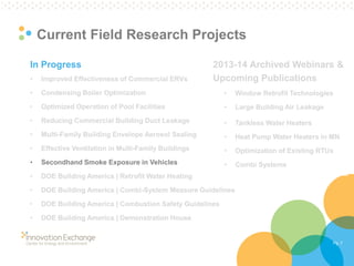 Pg. 7 
Current Field Research Projects 
In Progress 
•Improved Effectiveness of Commercial ERVs 
•Condensing Boiler Optimization 
•Optimized Operation of Pool Facilities 
•Reducing Commercial Building Duct Leakage 
•Multi-Family Building Envelope Aerosol Sealing 
•Effective Ventilation in Multi-Family Buildings 
•Secondhand Smoke Exposure in Vehicles 
•DOE Building America | Retrofit Water Heating 
•DOE Building America | Combi-System Measure Guidelines 
•DOE Building America | Combustion Safety Guidelines 
•DOE Building America | Demonstration House 
2013-14 Archived Webinars & Upcoming Publications 
•Window Retrofit Technologies 
•Large Building Air Leakage 
•Tankless Water Heaters 
•Heat Pump Water Heaters in MN 
•Optimization of Existing RTUs 
•Combi Systems  