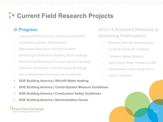 Pg. 8 
Current Field Research Projects 
In Progress 
•Improved Effectiveness of Commercial ERVs 
•Condensing Boiler Optimization 
•Optimized Operation of Pool Facilities 
•Reducing Commercial Building Duct Leakage 
•Multi-Family Building Envelope Aerosol Sealing 
•Effective Ventilation in Multi-Family Buildings 
•Secondhand Smoke Exposure in Vehicles 
•DOE Building America | Retrofit Water Heating 
•DOE Building America | Combi-System Measure Guidelines 
•DOE Building America | Combustion Safety Guidelines 
•DOE Building America | Demonstration House 
2013-14 Archived Webinars & Upcoming Publications 
•Window Retrofit Technologies 
•Large Building Air Leakage 
•Tankless Water Heaters 
•Heat Pump Water Heaters in MN 
•Optimization of Existing RTUs 
•Combi Systems  