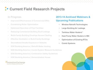 Pg. 9 
Current Field Research Projects 
In Progress 
•Improved Effectiveness of Commercial ERVs 
•Condensing Boiler Optimization 
•Optimized Operation of Pool Facilities 
•Reducing Commercial Building Duct Leakage 
•Multi-Family Building Envelope Aerosol Sealing 
•Effective Ventilation in Multi-Family Buildings 
•Secondhand Smoke Exposure in Vehicles 
•DOE Building America | Retrofit Water Heating 
•DOE Building America | Combi-System Measure Guidelines 
•DOE Building America | Combustion Safety Guidelines 
•DOE Building America | Demonstration House 
2013-14 Archived Webinars & Upcoming Publications 
•Window Retrofit Technologies 
•Large Building Air Leakage 
•Tankless Water Heaters* 
•Heat Pump Water Heaters in MN 
•Optimization of Existing RTUs 
•Combi Systems  