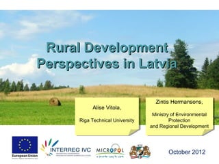 Rural Development
Perspectives in Latvia

                                    Zintis Hermansons,
                                     Zintis Hermansons,
           Alise Vitola,
           Alise Vitola,
                                   Ministry of Environmental
                                    Ministry of Environmental
      Riga Technical University
      Riga Technical University            Protection
                                            Protection
                                  and Regional Development
                                   and Regional Development




                                          October 2012
 