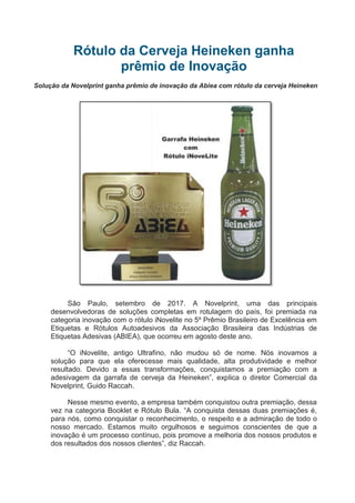 Rótulo da Cerveja Heineken ganha
prêmio de Inovação
Solução da Novelprint ganha prêmio de inovação da Abiea com rótulo da cerveja Heineken
São Paulo, setembro de 2017. A Novelprint, uma das principais
desenvolvedoras de soluções completas em rotulagem do país, foi premiada na
categoria inovação com o rótulo iNovelite no 5º Prêmio Brasileiro de Excelência em
Etiquetas e Rótulos Autoadesivos da Associação Brasileira das Indústrias de
Etiquetas Adesivas (ABIEA), que ocorreu em agosto deste ano.
“O iNovelite, antigo Ultrafino, não mudou só de nome. Nós inovamos a
solução para que ela oferecesse mais qualidade, alta produtividade e melhor
resultado. Devido a essas transformações, conquistamos a premiação com a
adesivagem da garrafa de cerveja da Heineken”, explica o diretor Comercial da
Novelprint, Guido Raccah.
Nesse mesmo evento, a empresa também conquistou outra premiação, dessa
vez na categoria Booklet e Rótulo Bula. “A conquista dessas duas premiações é,
para nós, como conquistar o reconhecimento, o respeito e a admiração de todo o
nosso mercado. Estamos muito orgulhosos e seguimos conscientes de que a
inovação é um processo contínuo, pois promove a melhoria dos nossos produtos e
dos resultados dos nossos clientes”, diz Raccah.
 