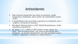 • Todo alimento preparado com óleos ou gorduras, desde
margarinas a maioneses, deve conter um antioxidante contra
ranço.
• O antioxidante evita que óleos e gorduras se combinem com o
oxigênio, tornando-se rançosos.
• BHA (Butil-Hidroxianizol) e o BHT (Butilhidroxitolueno), ácido
ascórbico (vitamina C).
• Em doses ↑↑↑, o BHA e o BHT podem causar câncer em
ratos, mas em baixas doses, tais como as permitidas para
alimentos, os estudos demonstram que eles protegem contra
o câncer, reduzindo a tendência a desenvolvê-lo.
 