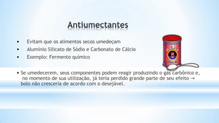 • Evitam que os alimentos secos umedeçam
• Alumínio Silicato de Sódio e Carbonato de Cálcio
• Exemplo: Fermento químico
• Se umedecerem, seus componentes podem reagir produzindo o gás carbônico e,
no momento de sua utilização, já teria perdido grande parte de seu efeito →
bolo não cresceria de acordo com o desejável.
 