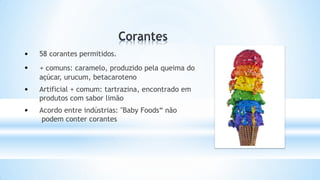 • 58 corantes permitidos.
• + comuns: caramelo, produzido pela queima do
açúcar, urucum, betacaroteno
• Artificial + comum: tartrazina, encontrado em
produtos com sabor limão
• Acordo entre indústrias: "Baby Foods“ não
podem conter corantes
 