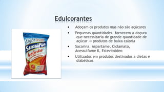 • Adoçam os produtos mas não são açúcares
• Pequenas quantidades, fornecem a doçura
que necessitaria de grande quantidade de
açúcar → produtos de baixa caloria
• Sacarina, Aspartame, Ciclamato,
Acessulfame K, Esteviosídeo
• Utilizados em produtos destinados a dietas e
diabéticos
 