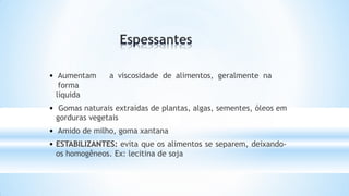 • Aumentam a viscosidade de alimentos, geralmente na
forma
líquida
• Gomas naturais extraídas de plantas, algas, sementes, óleos em
gorduras vegetais
• Amido de milho, goma xantana
• ESTABILIZANTES: evita que os alimentos se separem, deixando-
os homogêneos. Ex: lecitina de soja
 