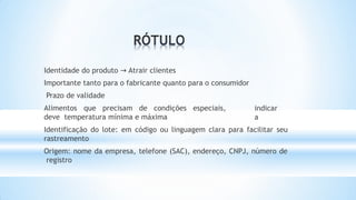 indicar
a
Identidade do produto → Atrair clientes
Importante tanto para o fabricante quanto para o consumidor
Prazo de validade
Alimentos que precisam de condições especiais,
deve temperatura mínima e máxima
Identificação do lote: em código ou linguagem clara para facilitar seu
rastreamento
Origem: nome da empresa, telefone (SAC), endereço, CNPJ, número de
registro
 