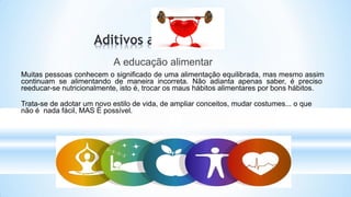 A educação alimentar
Muitas pessoas conhecem o significado de uma alimentação equilibrada, mas mesmo assim
continuam se alimentando de maneira incorreta. Não adianta apenas saber, é preciso
reeducar-se nutricionalmente, isto é, trocar os maus hábitos alimentares por bons hábitos.
Trata-se de adotar um novo estilo de vida, de ampliar conceitos, mudar costumes... o que
não é nada fácil, MAS É possível.
 