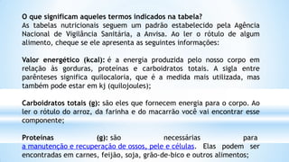 O que significam aqueles termos indicados na tabela?
As tabelas nutricionais seguem um padrão estabelecido pela Agência
Nacional de Vigilância Sanitária, a Anvisa. Ao ler o rótulo de algum
alimento, cheque se ele apresenta as seguintes informações:
Valor energético (kcal): é a energia produzida pelo nosso corpo em
relação às gorduras, proteínas e carboidratos totais. A sigla entre
parênteses significa quilocaloria, que é a medida mais utilizada, mas
também pode estar em kj (quilojoules);
Carboidratos totais (g): são eles que fornecem energia para o corpo. Ao
ler o rótulo do arroz, da farinha e do macarrão você vai encontrar esse
componente;
Proteínas (g): são necessárias para
a manutenção e recuperação de ossos, pele e células. Elas podem ser
encontradas em carnes, feijão, soja, grão-de-bico e outros alimentos;
 