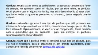 Gorduras totais: assim como os carboidratos, as gorduras também são fonte
de energia. Ao aprender como ler rótulos, por ter esse nome, as gorduras
totais podem causar alguma confusão; mas essa denominação só quer dizer
que inclui todas as gorduras presentes no alimento, tanto vegetais quanto
animais;
Gorduras saturadas (g): este é um tipo de gordura que está presente em
alimentos de origem animal, como leite, carne bovina, frango, peixe etc. Ao
ler o rótulo de algum alimento, se você vir esse componente, tenha cuidado
com a quantidade que vai consumir – pois, em excesso, as gorduras
saturadas podem causar doenças;
Gorduras trans (g): é preciso evitar o consumo desse tipo de gordura, pois
ela não é necessária para o organismo e, em grande quantidade, pode
aumentar o risco de desenvolver doenças do coração;
 