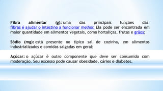 Fibra alimentar (g): uma das principais funções das
fibras é ajudar o intestino a funcionar melhor. Ela pode ser encontrada em
maior quantidade em alimentos vegetais, como hortaliças, frutas e grãos;
Sódio (mg): está presente no típico sal de cozinha, em alimentos
industrializados e comidas salgadas em geral;
Açúcar: o açúcar é outro componente que deve ser consumido com
moderação. Seu excesso pode causar obesidade, cáries e diabetes.
 