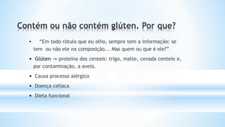 • “Em todo rótulo que eu olho, sempre tem a informação: se
tem ou não ele na composição... Mas quem ou que é ele?”
• Glúten → proteína dos cereais: trigo, malte, cevada centeio e,
por contaminação, a aveia.
• Causa processo alérgico
• Doença celíaca
• Dieta funcional
 