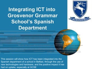 Integrating ICT into  Grosvenor Grammar School’s Spanish Department This session will show how ICT has been integrated into the Spanish department of a school in Belfast, through the use of new technologies and hardware, and the positive impact it has had on uptake, especially at GCSE 