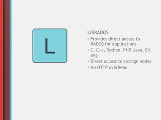 L
LIBRADOS
• Provides direct access to
RADOS for applications
• C, C++, Python, PHP, Java, Erl
ang
• Direct access to storage nodes
• No HTTP overhead
 