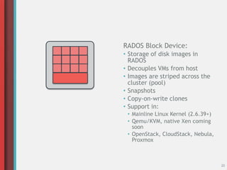 20
RADOS Block Device:
• Storage of disk images in
RADOS
• Decouples VMs from host
• Images are striped across the
cluster (pool)
• Snapshots
• Copy-on-write clones
• Support in:
• Mainline Linux Kernel (2.6.39+)
• Qemu/KVM, native Xen coming
soon
• OpenStack, CloudStack, Nebula,
Proxmox
 