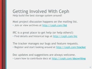 Getting Involved With Ceph
Most project discussion happens on the mailing list.
• Join or view archives at http://ceph.com/list
IRC is a great place to get help (or help others!)
• Find details and historical logs at http://ceph.com/irc
The tracker manages our bugs and feature requests.
• Register and start looking around at http://ceph.com/tracker
Doc updates and suggestions are always welcome.
• Learn how to contribute docs at http://ceph.com/docwriting
62
Help build the best storage system around!
 