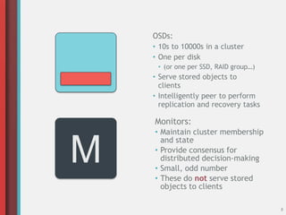 8
Monitors:
• Maintain cluster membership
and state
• Provide consensus for
distributed decision-making
• Small, odd number
• These do not serve stored
objects to clients
M
OSDs:
• 10s to 10000s in a cluster
• One per disk
• (or one per SSD, RAID group…)
• Serve stored objects to
clients
• Intelligently peer to perform
replication and recovery tasks
 