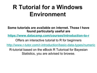 R Tutorial for a Windows
Environment
Some tutorials are available on internet. Those I have
found particularly useful are
https://www.datacamp.com/courses/introduction-to-r
Offers an interactive tutorial to R for beginners
http://www.r-tutor.com/r-introduction/basic-data-types/numeric
R-tutorial based on the eBook R Tutorioal for Bayesian
Statistics, you are advised to browse.
 