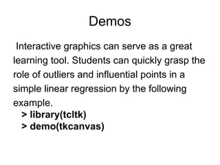 Demos
Interactive graphics can serve as a great
learning tool. Students can quickly grasp the
role of outliers and influential points in a
simple linear regression by the following
example.
> library(tcltk)
> demo(tkcanvas)
 