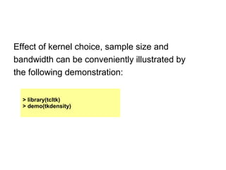 Effect of kernel choice, sample size and
bandwidth can be conveniently illustrated by
the following demonstration:
> library(tcltk)
> demo(tkdensity)
 