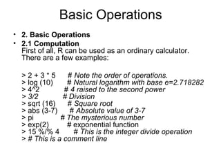 Basic Operations
• 2. Basic Operations
• 2.1 Computation
First of all, R can be used as an ordinary calculator.
There are a few examples:
> 2 + 3 * 5 # Note the order of operations.
> log (10) # Natural logarithm with base e=2.718282
> 4^2 # 4 raised to the second power
> 3/2 # Division
> sqrt (16) # Square root
> abs (3-7) # Absolute value of 3-7
> pi # The mysterious number
> exp(2) # exponential function
> 15 %/% 4 # This is the integer divide operation
> # This is a comment line
 