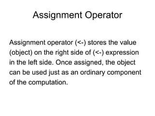 Assignment Operator
Assignment operator (<-) stores the value
(object) on the right side of (<-) expression
in the left side. Once assigned, the object
can be used just as an ordinary component
of the computation.
 