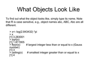 What Objects Look Like
To find out what the object looks like, simply type its name. Note
that R is case sensitive, e.g., object names abc, ABC, Abc are all
different.
> x<- log(2.843432) *pi
> x
[1] 3.283001
> sqrt(x)
[1] 1.811905
> floor(x) # largest integer less than or equal to x (Gauss
number)
[1] 3
> ceiling(x) # smallest integer greater than or equal to x
[1] 4
 