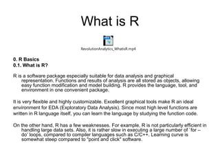What is R
0. R Basics
0.1. What is R?
R is a software package especially suitable for data analysis and graphical
representation. Functions and results of analysis are all stored as objects, allowing
easy function modification and model building. R provides the language, tool, and
environment in one convenient package.
It is very flexible and highly customizable. Excellent graphical tools make R an ideal
environment for EDA (Exploratory Data Analysis). Since most high level functions are
written in R language itself, you can learn the language by studying the function code.
On the other hand, R has a few weaknesses. For example, R is not particularly efficient in
handling large data sets. Also, it is rather slow in executing a large number of `for –
do’ loops, compared to compiler languages such as C/C++. Learning curve is
somewhat steep compared to "point and click" software.
RevolutionAnalytics_WhatisR.mp4
 