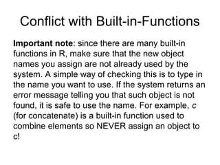 Conflict with Built-in-Functions
Important note: since there are many built-in
functions in R, make sure that the new object
names you assign are not already used by the
system. A simple way of checking this is to type in
the name you want to use. If the system returns an
error message telling you that such object is not
found, it is safe to use the name. For example, c
(for concatenate) is a built-in function used to
combine elements so NEVER assign an object to
c!
 