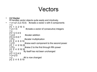 Vectors
• 2.2 Vector
R handles vector objects quite easily and intuitively.
• > x<-c(1,3,2,10,5) #create a vector x with 5 components
> x
[1] 1 3 2 10 5
> y<-1:5 #create a vector of consecutive integers
> y
[1] 1 2 3 4 5
> y+2 #scalar addition
[1] 3 4 5 6 7
> 2*y #scalar multiplication
[1] 2 4 6 8 10
> y^2 #raise each component to the second power
[1] 1 4 9 16 25
> 2^y #raise 2 to the first through fifth power
[1] 2 4 8 16 32
> y #y itself has not been unchanged
[1] 1 2 3 4 5
> y<-y*2
> y #it is now changed
[1] 2 4 6 8 10
 