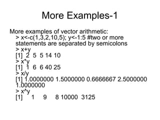 More Examples-1
More examples of vector arithmetic:
> x<-c(1,3,2,10,5); y<-1:5 #two or more
statements are separated by semicolons
> x+y
[1] 2 5 5 14 10
> x*y
[1] 1 6 6 40 25
> x/y
[1] 1.0000000 1.5000000 0.6666667 2.5000000
1.0000000
> x^y
[1] 1 9 8 10000 3125
 